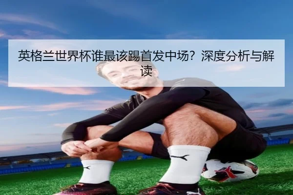英格兰世界杯谁最该踢首发中场？深度分析与解读